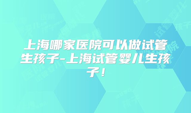 上海哪家医院可以做试管生孩子-上海试管婴儿生孩子!