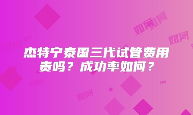 杰特宁泰国三代试管费用贵吗？成功率如何？