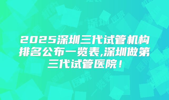 2025深圳三代试管机构排名公布一览表,深圳做第三代试管医院!