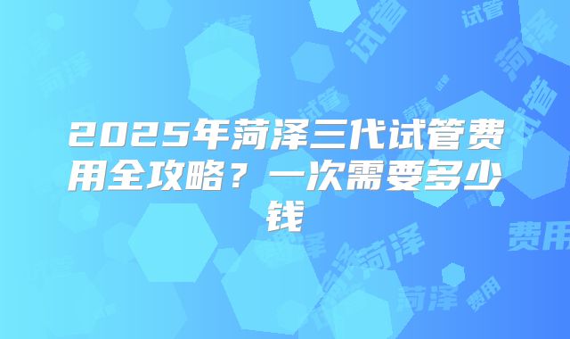 2025年菏泽三代试管费用全攻略？一次需要多少钱