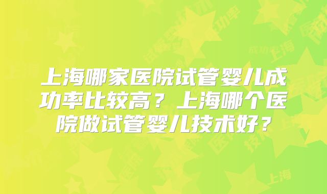 上海哪家医院试管婴儿成功率比较高？上海哪个医院做试管婴儿技术好？