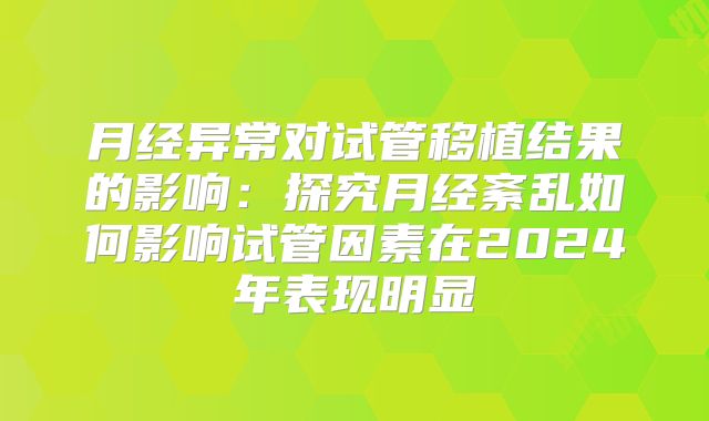 月经异常对试管移植结果的影响：探究月经紊乱如何影响试管因素在2024年表现明显