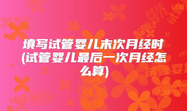填写试管婴儿末次月经时(试管婴儿最后一次月经怎么算)