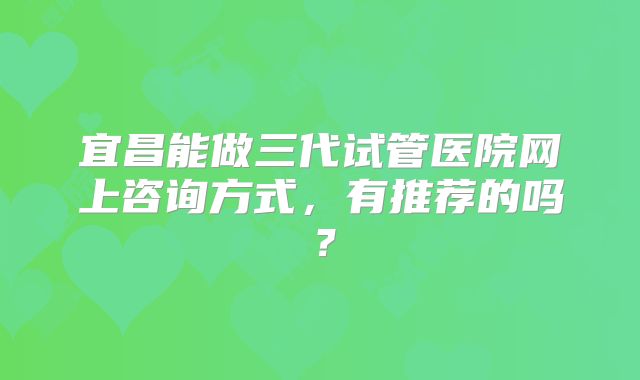 宜昌能做三代试管医院网上咨询方式，有推荐的吗？