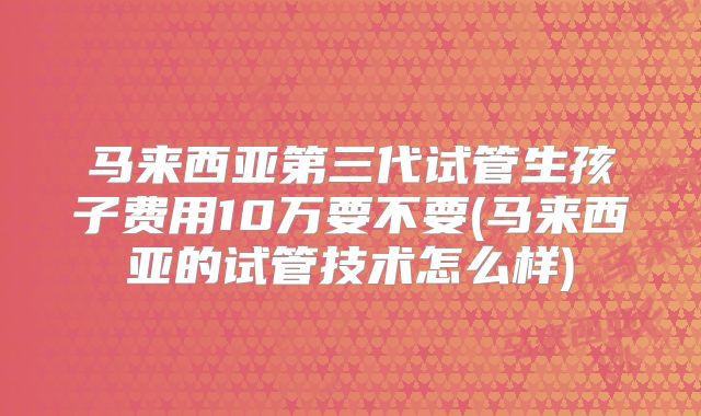 马来西亚第三代试管生孩子费用10万要不要(马来西亚的试管技术怎么样)