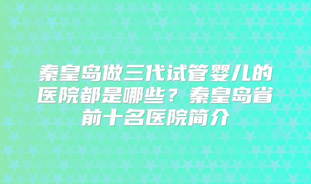 秦皇岛做三代试管婴儿的医院都是哪些?秦皇岛省前十名医院简介
