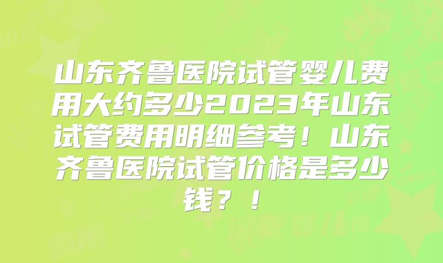 山东齐鲁医院试管婴儿费用大约多少2023年山东试管费用明细参考!山东齐鲁医院试管价格是多少钱?!