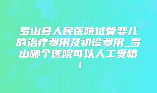 罗山县人民医院试管婴儿的治疗费用及初诊费用_罗山哪个医院可以人工受精！