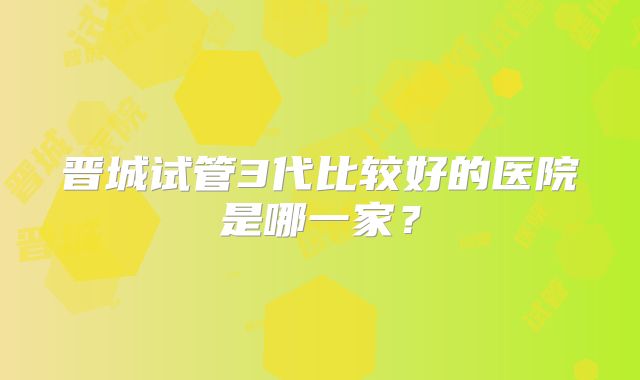 晋城试管3代比较好的医院是哪一家？