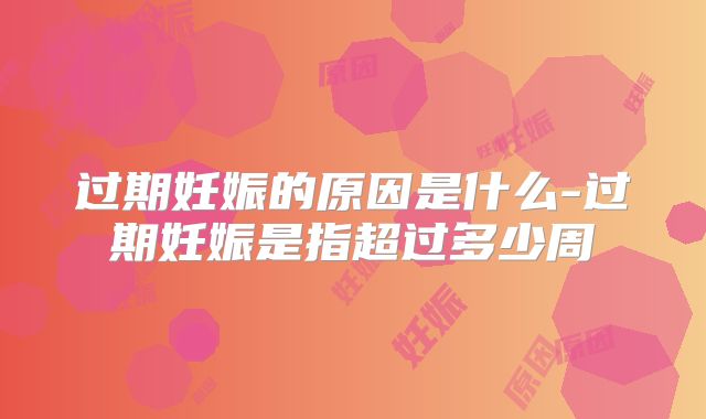 过期妊娠的原因是什么-过期妊娠是指超过多少周