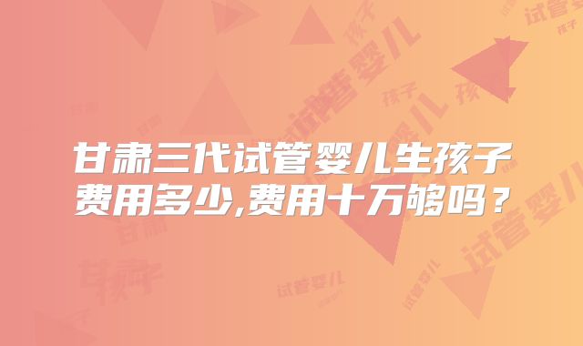 甘肃三代试管婴儿生孩子费用多少,费用十万够吗?