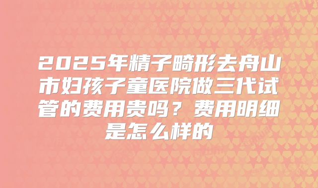 2025年精子畸形去舟山市妇孩子童医院做三代试管的费用贵吗?费用明细是怎么样的