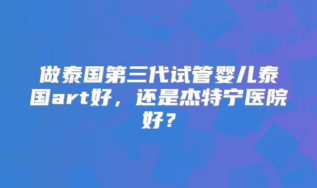 做泰国第三代试管婴儿泰国art好，还是杰特宁医院好？