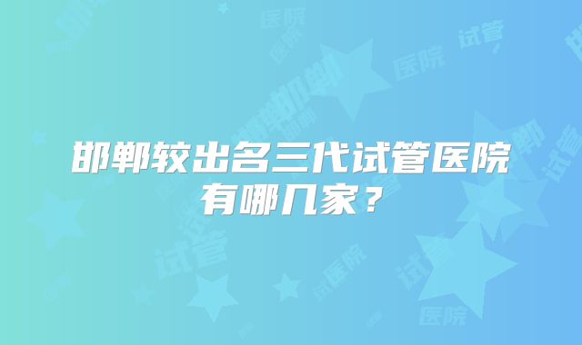 邯郸较出名三代试管医院有哪几家？