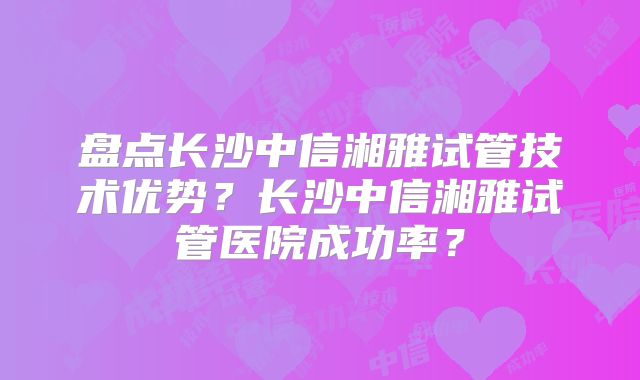 盘点长沙中信湘雅试管技术优势？长沙中信湘雅试管医院成功率？