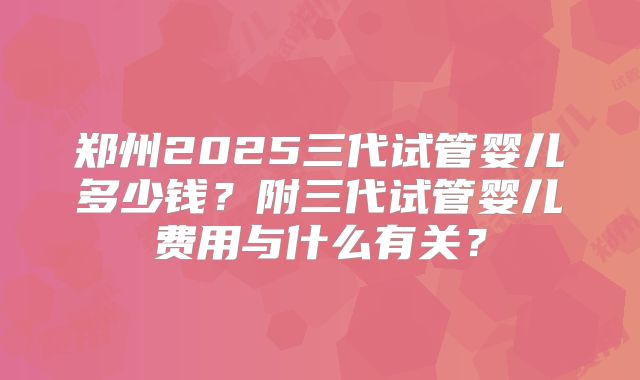 郑州2025三代试管婴儿多少钱？附三代试管婴儿费用与什么有关？