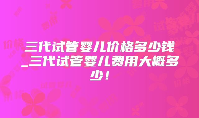 三代试管婴儿价格多少钱_三代试管婴儿费用大概多少！