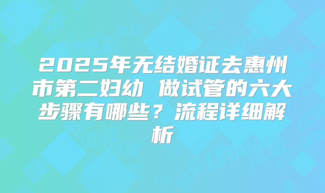 2025年无结婚证去惠州市第二妇幼 做试管的六大步骤有哪些?流程详细解析