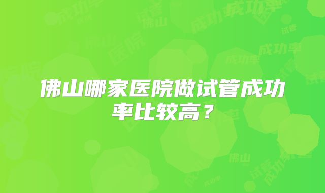 佛山哪家医院做试管成功率比较高？