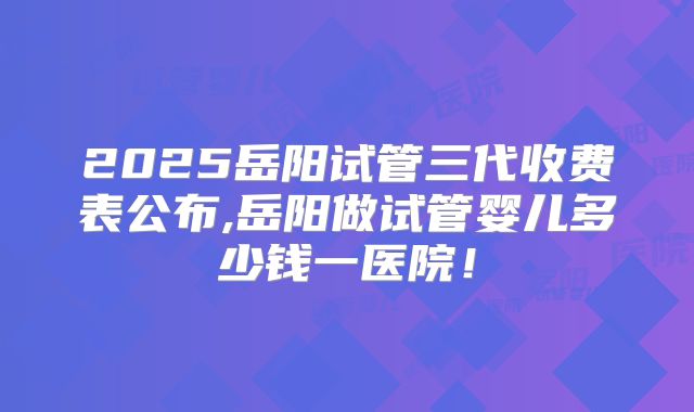 2025岳阳试管三代收费表公布,岳阳做试管婴儿多少钱一医院!