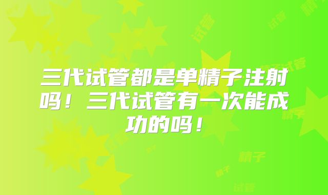 三代试管都是单精子注射吗!三代试管有一次能成功的吗!