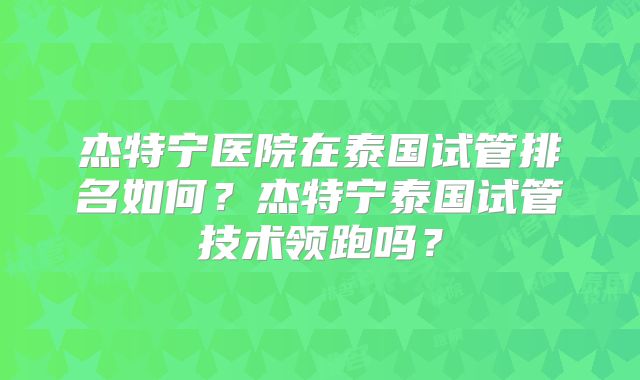 杰特宁医院在泰国试管排名如何？杰特宁泰国试管技术领跑吗？