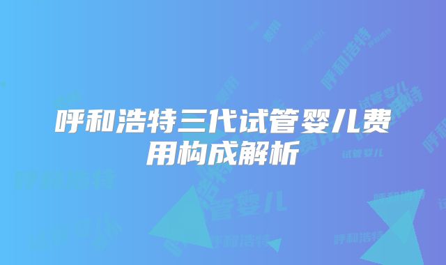 呼和浩特三代试管婴儿费用构成解析