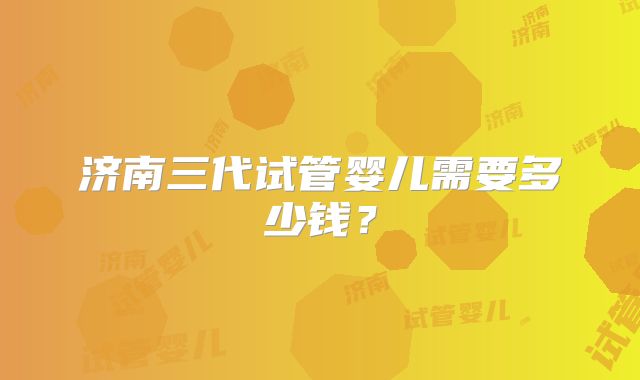 济南三代试管婴儿需要多少钱？