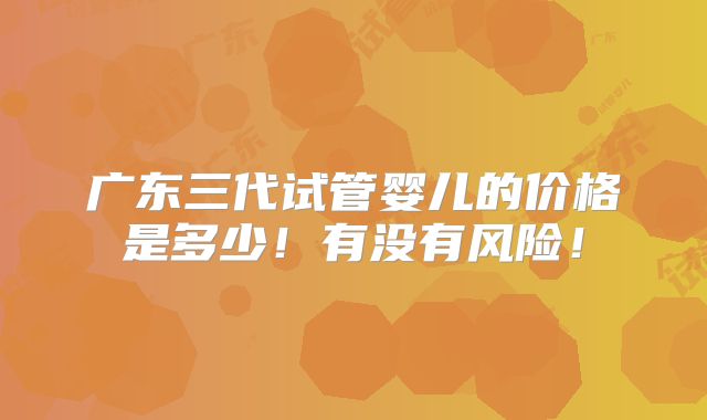 广东三代试管婴儿的价格是多少！有没有风险！