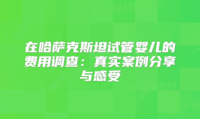 在哈萨克斯坦试管婴儿的费用调查：真实案例分享与感受