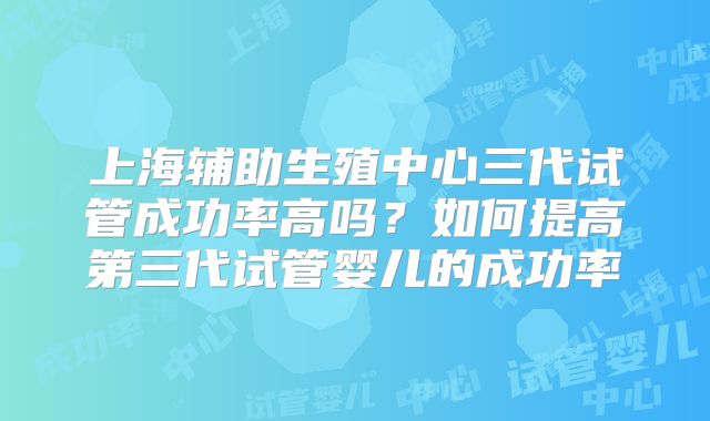 上海辅助生殖中心三代试管成功率高吗?如何提高第三代试管婴儿的成功率