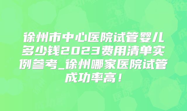 徐州市中心医院试管婴儿多少钱2023费用清单实例参考_徐州哪家医院试管成功率高！
