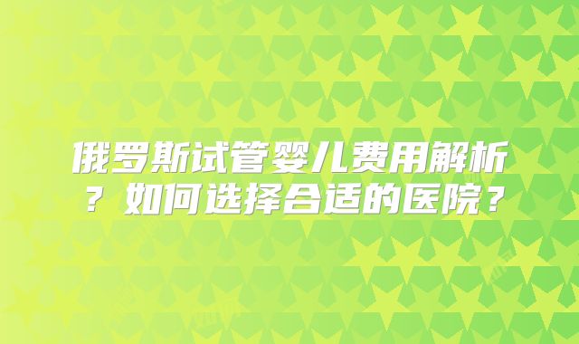 俄罗斯试管婴儿费用解析?如何选择合适的医院?
