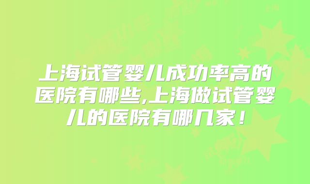 上海试管婴儿成功率高的医院有哪些,上海做试管婴儿的医院有哪几家！