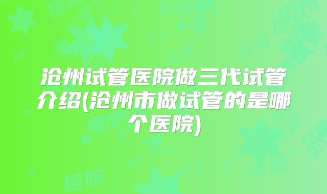 沧州试管医院做三代试管介绍(沧州市做试管的是哪个医院)