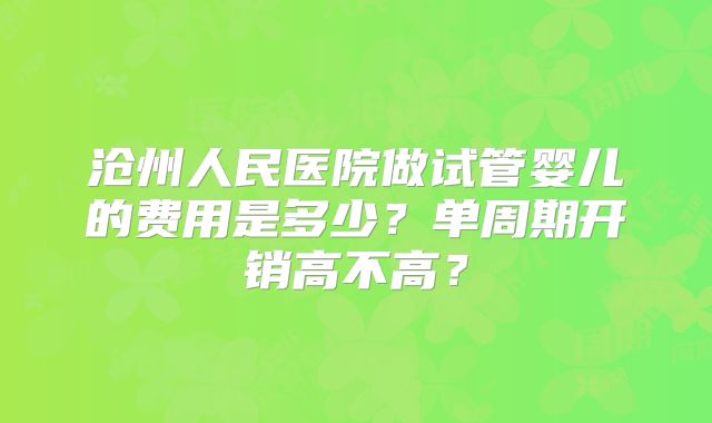 沧州人民医院做试管婴儿的费用是多少?单周期开销高不高?