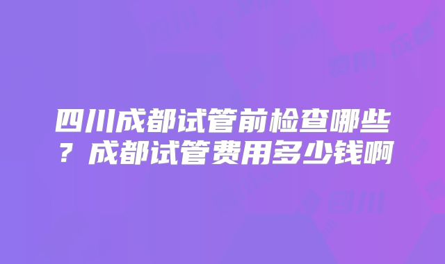 四川成都试管前检查哪些？成都试管费用多少钱啊
