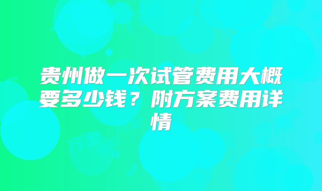 贵州做一次试管费用大概要多少钱？附方案费用详情