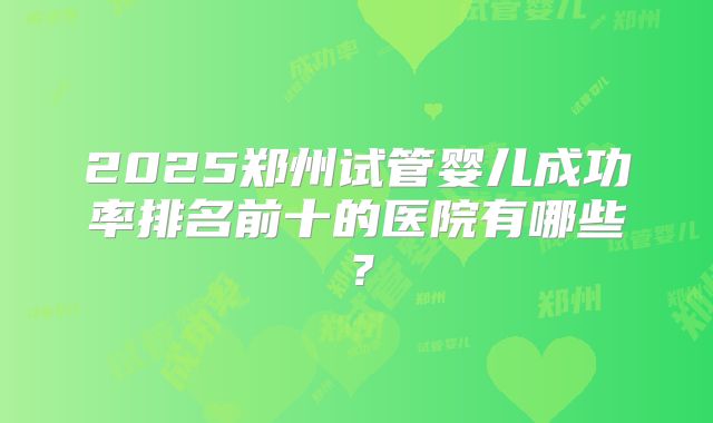 2025郑州试管婴儿成功率排名前十的医院有哪些?