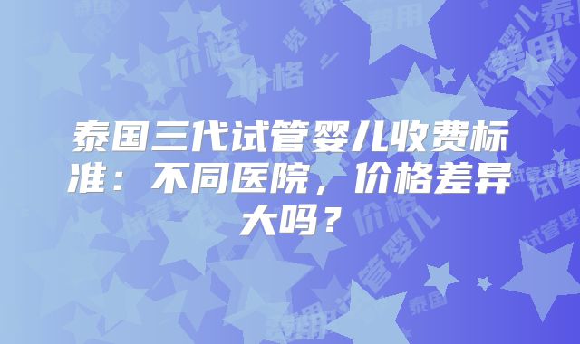 泰国三代试管婴儿收费标准：不同医院，价格差异大吗？