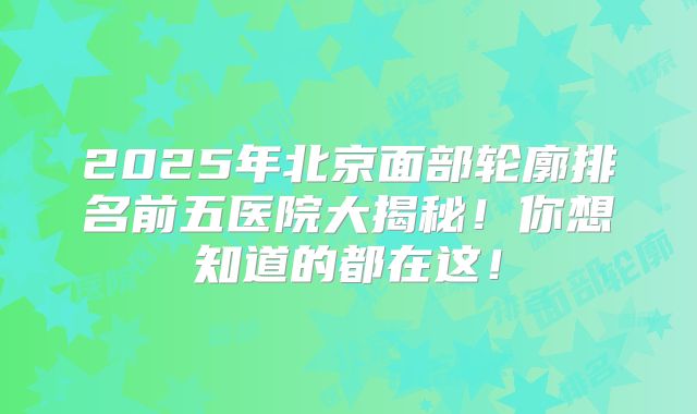 2025年北京面部轮廓排名前五医院大揭秘！你想知道的都在这！
