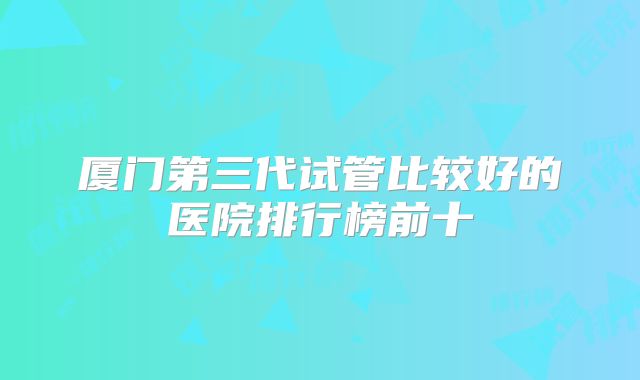 厦门第三代试管比较好的医院排行榜前十
