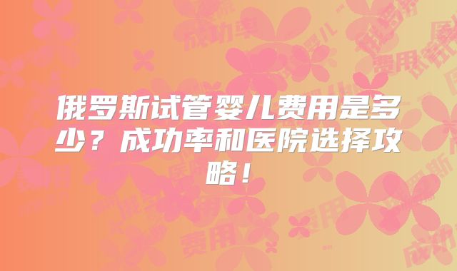 俄罗斯试管婴儿费用是多少?成功率和医院选择攻略!