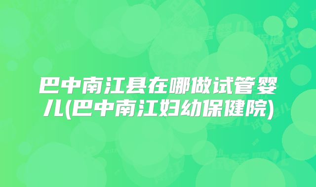 巴中南江县在哪做试管婴儿(巴中南江妇幼保健院)