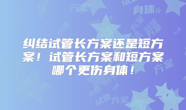 纠结试管长方案还是短方案!试管长方案和短方案哪个更伤身体!