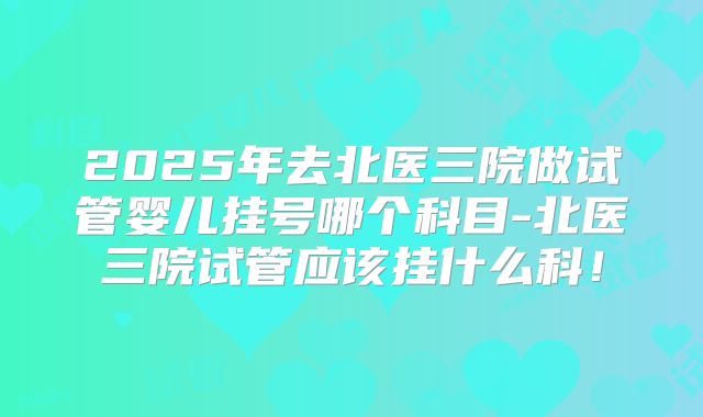 2025年去北医三院做试管婴儿挂号哪个科目-北医三院试管应该挂什么科!