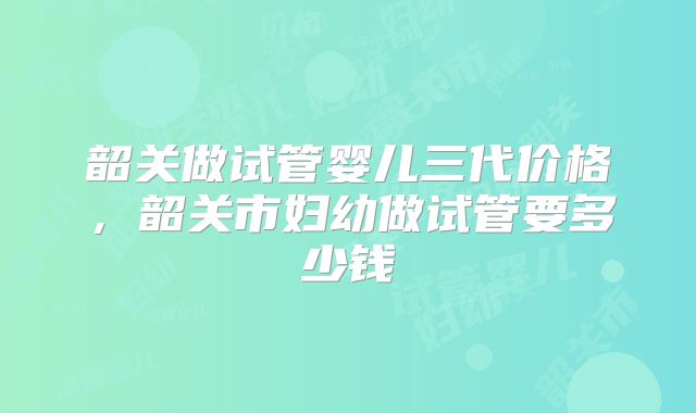 韶关做试管婴儿三代价格,韶关市妇幼做试管要多少钱