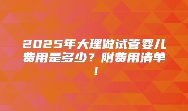 2025年大理做试管婴儿费用是多少？附费用清单！
