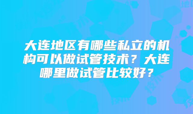 大连地区有哪些私立的机构可以做试管技术？大连哪里做试管比较好？