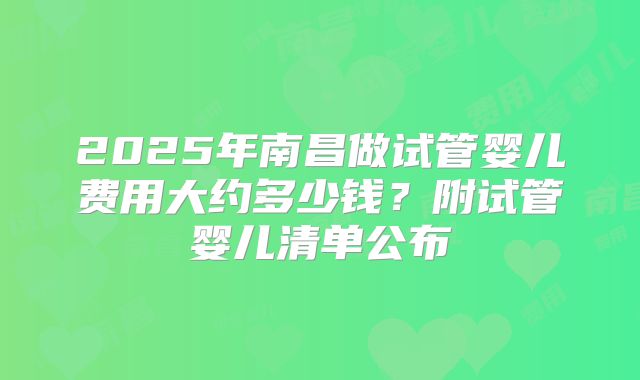 2025年南昌做试管婴儿费用大约多少钱？附试管婴儿清单公布